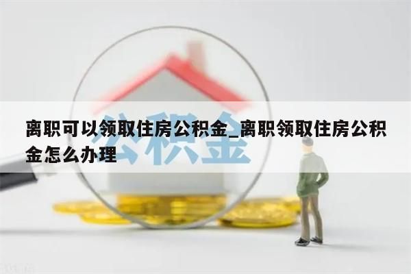 离职可以领取住房公积金_离职领取住房公积金怎么办理