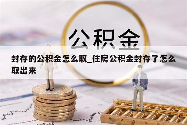 封存的公积金怎么取_住房公积金封存了怎么取出来